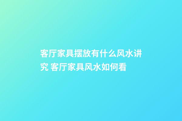 客厅家具摆放有什么风水讲究 客厅家具风水如何看